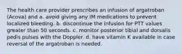 The health care provider prescribes an infusion of argatroban (Acova) and a. avoid giving any IM medications to prevent localized bleeding. b. discontinue the infusion for PTT values greater than 50 seconds. c. monitor posterior tibial and dorsalis pedis pulses with the Doppler. d. have vitamin K available in case reversal of the argatroban is needed.