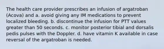 The health care provider prescribes an infusion of argatroban (Acova) and a. avoid giving any IM medications to prevent localized bleeding. b. discontinue the infusion for PTT values greater than 50 seconds. c. monitor posterior tibial and dorsalis pedis pulses with the Doppler. d. have vitamin K available in case reversal of the argatroban is needed.