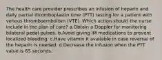 The health care provider prescribes an infusion of heparin and daily partial thromboplastin time (PTT) testing for a patient with venous thromboembolism (VTE). Which action should the nurse include in the plan of care? a.Obtain a Doppler for monitoring bilateral pedal pulses. b.Avoid giving IM medications to prevent localized bleeding. c.Have vitamin K available in case reversal of the heparin is needed. d.Decrease the infusion when the PTT value is 65 seconds.