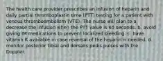 The health care provider prescribes an infusion of heparin and daily partial thromboplastin time (PTT) testing for a patient with venous thromboembolism (VTE). The nurse will plan to a. decrease the infusion when the PTT value is 65 seconds. b. avoid giving IM medications to prevent localized bleeding. c. have vitamin K available in case reversal of the heparin is needed. d. monitor posterior tibial and dorsalis pedis pulses with the Doppler.