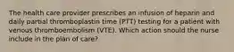 The health care provider prescribes an infusion of heparin and daily partial thromboplastin time (PTT) testing for a patient with venous thromboembolism (VTE). Which action should the nurse include in the plan of care?