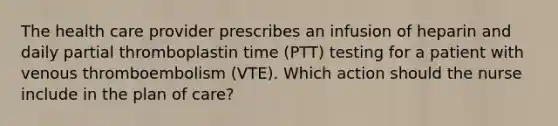 The health care provider prescribes an infusion of heparin and daily partial thromboplastin time (PTT) testing for a patient with venous thromboembolism (VTE). Which action should the nurse include in the plan of care?