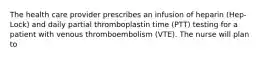 The health care provider prescribes an infusion of heparin (Hep-Lock) and daily partial thromboplastin time (PTT) testing for a patient with venous thromboembolism (VTE). The nurse will plan to