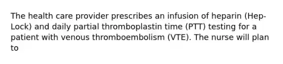 The health care provider prescribes an infusion of heparin (Hep-Lock) and daily partial thromboplastin time (PTT) testing for a patient with venous thromboembolism (VTE). The nurse will plan to