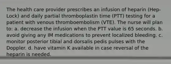 The health care provider prescribes an infusion of heparin (Hep-Lock) and daily partial thromboplastin time (PTT) testing for a patient with venous thromboembolism (VTE). The nurse will plan to: a. decrease the infusion when the PTT value is 65 seconds. b. avoid giving any IM medications to prevent localized bleeding. c. monitor posterior tibial and dorsalis pedis pulses with the Doppler. d. have vitamin K available in case reversal of the heparin is needed.