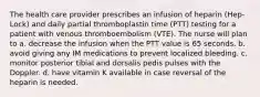 The health care provider prescribes an infusion of heparin (Hep-Lock) and daily partial thromboplastin time (PTT) testing for a patient with venous thromboembolism (VTE). The nurse will plan to a. decrease the infusion when the PTT value is 65 seconds. b. avoid giving any IM medications to prevent localized bleeding. c. monitor posterior tibial and dorsalis pedis pulses with the Doppler. d. have vitamin K available in case reversal of the heparin is needed.