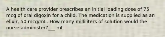 A health care provider prescribes an initial loading dose of 75 mcg of oral digoxin for a child. The medication is supplied as an elixir, 50 mcg/mL. How many milliliters of solution would the nurse administer?___ mL