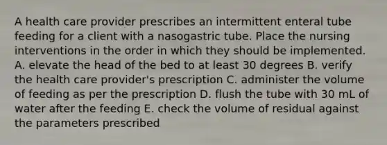 A health care provider prescribes an intermittent enteral tube feeding for a client with a nasogastric tube. Place the nursing interventions in the order in which they should be implemented. A. elevate the head of the bed to at least 30 degrees B. verify the health care provider's prescription C. administer the volume of feeding as per the prescription D. flush the tube with 30 mL of water after the feeding E. check the volume of residual against the parameters prescribed