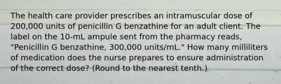 The health care provider prescribes an intramuscular dose of 200,000 units of penicillin G benzathine for an adult client. The label on the 10-mL ampule sent from the pharmacy reads, "Penicillin G benzathine, 300,000 units/mL." How many milliliters of medication does the nurse prepares to ensure administration of the correct dose? (Round to the nearest tenth.)