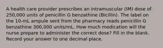 A health care provider prescribes an intramuscular (IM) dose of 250,000 units of penicillin G benzathine (Bicillin). The label on the 10-mL ampule sent from the pharmacy reads penicillin G benzathine 300,000 units/mL. How much medication will the nurse prepare to administer the correct dose? Fill in the blank. Record your answer to one decimal place.