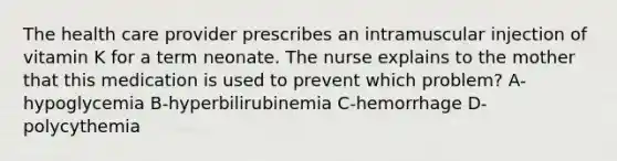 The health care provider prescribes an intramuscular injection of vitamin K for a term neonate. The nurse explains to the mother that this medication is used to prevent which problem? A-hypoglycemia B-hyperbilirubinemia C-hemorrhage D-polycythemia