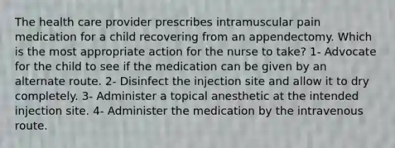 The health care provider prescribes intramuscular pain medication for a child recovering from an appendectomy. Which is the most appropriate action for the nurse to take? 1- Advocate for the child to see if the medication can be given by an alternate route. 2- Disinfect the injection site and allow it to dry completely. 3- Administer a topical anesthetic at the intended injection site. 4- Administer the medication by the intravenous route.