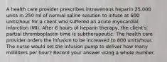 A health care provider prescribes intravenous heparin 25,000 units in 250 ml of normal saline solution to infuse at 600 units/hour for a client who suffered an acute myocardial infarction (MI). After 6 hours of heparin therapy, the client's partial thromboplastin time is subtherapeutic. The health care provider orders the infusion to be increased to 800 units/hour. The nurse would set the infusion pump to deliver how many milliliters per hour? Record your answer using a whole number.