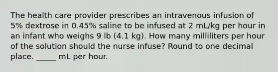 The health care provider prescribes an intravenous infusion of 5% dextrose in 0.45% saline to be infused at 2 mL/kg per hour in an infant who weighs 9 lb (4.1 kg). How many milliliters per hour of the solution should the nurse infuse? Round to one decimal place. _____ mL per hour.