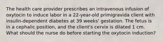 The health care provider prescribes an intravenous infusion of oxytocin to induce labor in a 22-year-old primigravida client with insulin-dependent diabetes at 39 weeks' gestation. The fetus is in a cephalic position, and the client's cervix is dilated 1 cm. What should the nurse do before starting the oxytocin induction?