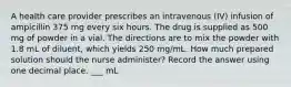 A health care provider prescribes an intravenous (IV) infusion of ampicillin 375 mg every six hours. The drug is supplied as 500 mg of powder in a vial. The directions are to mix the powder with 1.8 mL of diluent, which yields 250 mg/mL. How much prepared solution should the nurse administer? Record the answer using one decimal place. ___ mL