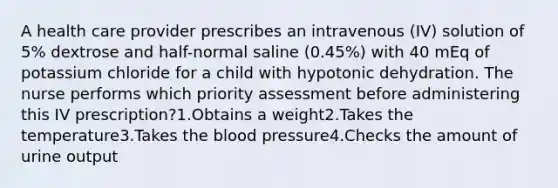 A health care provider prescribes an intravenous (IV) solution of 5% dextrose and half-normal saline (0.45%) with 40 mEq of potassium chloride for a child with hypotonic dehydration. The nurse performs which priority assessment before administering this IV prescription?1.Obtains a weight2.Takes the temperature3.Takes the blood pressure4.Checks the amount of urine output