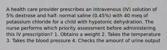 A health care provider prescribes an intravenous (IV) solution of 5% dextrose and half- normal saline (0.45%) with 40 meq of potassium chloride for a child with hypotonic dehydration. The nurse performs which priority assessment before administering this IV prescription? 1. Obtains a weight 2. Takes the temperature 3. Takes the blood pressure 4. Checks the amount of urine output