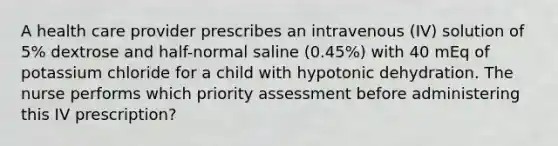 A health care provider prescribes an intravenous (IV) solution of 5% dextrose and half-normal saline (0.45%) with 40 mEq of potassium chloride for a child with hypotonic dehydration. The nurse performs which priority assessment before administering this IV prescription?