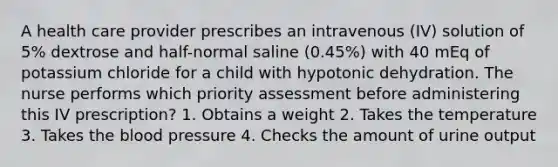 A health care provider prescribes an intravenous (IV) solution of 5% dextrose and half-normal saline (0.45%) with 40 mEq of potassium chloride for a child with hypotonic dehydration. The nurse performs which priority assessment before administering this IV prescription? 1. Obtains a weight 2. Takes the temperature 3. Takes the blood pressure 4. Checks the amount of urine output