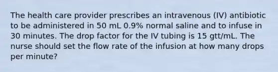 The health care provider prescribes an intravenous (IV) antibiotic to be administered in 50 mL 0.9% normal saline and to infuse in 30 minutes. The drop factor for the IV tubing is 15 gtt/mL. The nurse should set the flow rate of the infusion at how many drops per minute?