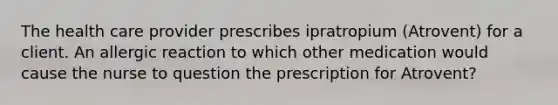 The health care provider prescribes ipratropium (Atrovent) for a client. An allergic reaction to which other medication would cause the nurse to question the prescription for Atrovent?