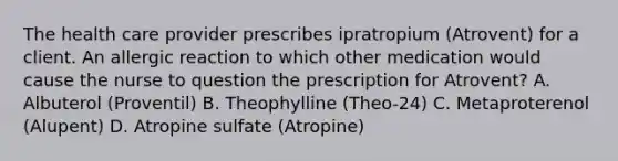 The health care provider prescribes ipratropium (Atrovent) for a client. An allergic reaction to which other medication would cause the nurse to question the prescription for Atrovent? A. Albuterol (Proventil) B. Theophylline (Theo-24) C. Metaproterenol (Alupent) D. Atropine sulfate (Atropine)