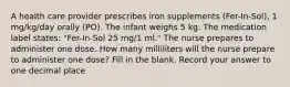 A health care provider prescribes iron supplements (Fer-In-Sol), 1 mg/kg/day orally (PO). The infant weighs 5 kg. The medication label states: "Fer-In-Sol 25 mg/1 ml." The nurse prepares to administer one dose. How many milliliters will the nurse prepare to administer one dose? Fill in the blank. Record your answer to one decimal place