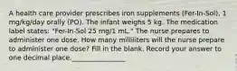 A health care provider prescribes iron supplements (Fer-In-Sol), 1 mg/kg/day orally (PO). The infant weighs 5 kg. The medication label states: "Fer-In-Sol 25 mg/1 mL." The nurse prepares to administer one dose. How many milliliters will the nurse prepare to administer one dose? Fill in the blank. Record your answer to one decimal place.________________