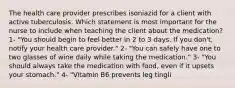 The health care provider prescribes isoniazid for a client with active tuberculosis. Which statement is most important for the nurse to include when teaching the client about the medication? 1- "You should begin to feel better in 2 to 3 days. If you don't, notify your health care provider." 2- "You can safely have one to two glasses of wine daily while taking the medication." 3- "You should always take the medication with food, even if it upsets your stomach." 4- "Vitamin B6 prevents leg tingli