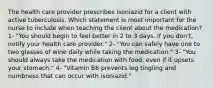 The health care provider prescribes isoniazid for a client with active tuberculosis. Which statement is most important for the nurse to include when teaching the client about the medication? 1- "You should begin to feel better in 2 to 3 days. If you don't, notify your health care provider." 2- "You can safely have one to two glasses of wine daily while taking the medication." 3- "You should always take the medication with food, even if it upsets your stomach." 4- "Vitamin B6 prevents leg tingling and numbness that can occur with isoniazid."