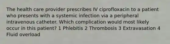 The health care provider prescribes IV ciprofloxacin to a patient who presents with a systemic infection via a peripheral intravenous catheter. Which complication would most likely occur in this patient? 1 Phlebitis 2 Thrombosis 3 Extravasation 4 Fluid overload