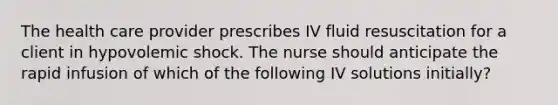 The health care provider prescribes IV fluid resuscitation for a client in hypovolemic shock. The nurse should anticipate the rapid infusion of which of the following IV solutions initially?