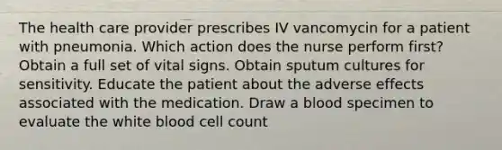 The health care provider prescribes IV vancomycin for a patient with pneumonia. Which action does the nurse perform first? Obtain a full set of vital signs. Obtain sputum cultures for sensitivity. Educate the patient about the adverse effects associated with the medication. Draw a blood specimen to evaluate the white blood cell count