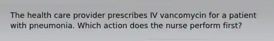 The health care provider prescribes IV vancomycin for a patient with pneumonia. Which action does the nurse perform first?