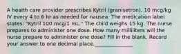 A health care provider prescribes Kytril (granisetron), 10 mcg/kg IV every 4 to 6 hr as needed for nausea. The medication label states: "Kytril 100 mcg/1 mL." The child weighs 15 kg. The nurse prepares to administer one dose. How many milliliters will the nurse prepare to administer one dose? Fill in the blank. Record your answer to one decimal place._______________