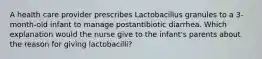 A health care provider prescribes Lactobacillus granules to a 3-month-old infant to manage postantibiotic diarrhea. Which explanation would the nurse give to the infant's parents about the reason for giving lactobacilli?