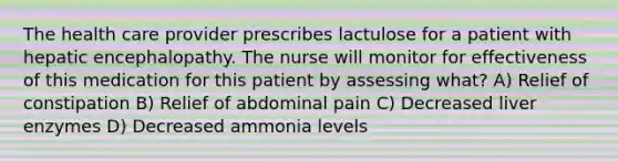 The health care provider prescribes lactulose for a patient with hepatic encephalopathy. The nurse will monitor for effectiveness of this medication for this patient by assessing what? A) Relief of constipation B) Relief of abdominal pain C) Decreased liver enzymes D) Decreased ammonia levels