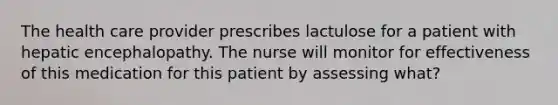 The health care provider prescribes lactulose for a patient with hepatic encephalopathy. The nurse will monitor for effectiveness of this medication for this patient by assessing what?