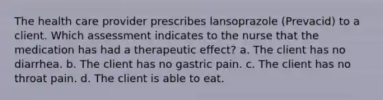 The health care provider prescribes lansoprazole (Prevacid) to a client. Which assessment indicates to the nurse that the medication has had a therapeutic effect? a. The client has no diarrhea. b. The client has no gastric pain. c. The client has no throat pain. d. The client is able to eat.