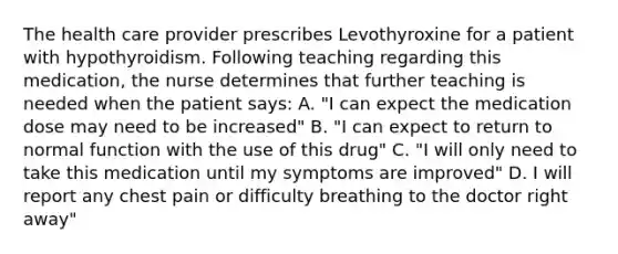 The health care provider prescribes Levothyroxine for a patient with hypothyroidism. Following teaching regarding this medication, the nurse determines that further teaching is needed when the patient says: A. "I can expect the medication dose may need to be increased" B. "I can expect to return to normal function with the use of this drug" C. "I will only need to take this medication until my symptoms are improved" D. I will report any chest pain or difficulty breathing to the doctor right away"