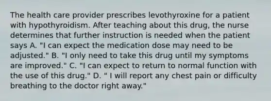 The health care provider prescribes levothyroxine for a patient with hypothyroidism. After teaching about this drug, the nurse determines that further instruction is needed when the patient says A. "I can expect the medication dose may need to be adjusted." B. "I only need to take this drug until my symptoms are improved." C. "I can expect to return to normal function with the use of this drug." D. " I will report any chest pain or difficulty breathing to the doctor right away."