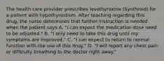 The health care provider prescribes levothyroxine (Synthroid) for a patient with hypothyroidism. After teaching regarding this drug, the nurse determines that further instruction is needed when the patient says A. "I can expect the medication dose need to be adjusted." B. "I only need to take this drug until my symptoms are improved." C. "I can expect to return to normal function with the use of this drug." D. "I will report any chest pain or difficulty breathing to the doctor right away."