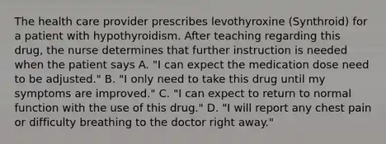 The health care provider prescribes levothyroxine (Synthroid) for a patient with hypothyroidism. After teaching regarding this drug, the nurse determines that further instruction is needed when the patient says A. "I can expect the medication dose need to be adjusted." B. "I only need to take this drug until my symptoms are improved." C. "I can expect to return to normal function with the use of this drug." D. "I will report any chest pain or difficulty breathing to the doctor right away."