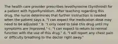 The health care provider prescribes levothyroxine (Synthroid) for a patient with hypothyroidism. After teaching regarding this drug, the nurse determines that further instruction is needed when the patient says a. "I can expect the medication dose may need to be adjusted." b. "I only need to take this drug until my symptoms are improved." c. "I can expect to return to normal function with the use of this drug." d. "I will report any chest pain or difficulty breathing to the doctor right away."