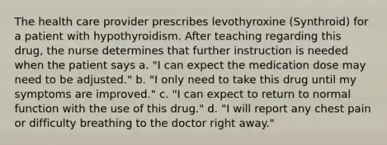 The health care provider prescribes levothyroxine (Synthroid) for a patient with hypothyroidism. After teaching regarding this drug, the nurse determines that further instruction is needed when the patient says a. "I can expect the medication dose may need to be adjusted." b. "I only need to take this drug until my symptoms are improved." c. "I can expect to return to normal function with the use of this drug." d. "I will report any chest pain or difficulty breathing to the doctor right away."