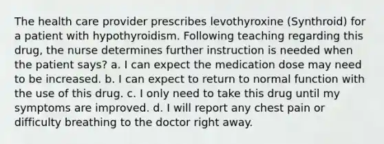 The health care provider prescribes levothyroxine (Synthroid) for a patient with hypothyroidism. Following teaching regarding this drug, the nurse determines further instruction is needed when the patient says? a. I can expect the medication dose may need to be increased. b. I can expect to return to normal function with the use of this drug. c. I only need to take this drug until my symptoms are improved. d. I will report any chest pain or difficulty breathing to the doctor right away.