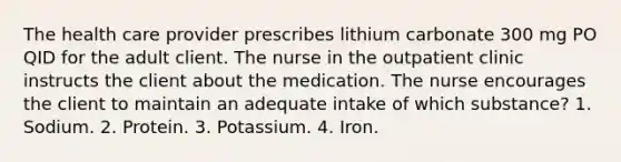 The health care provider prescribes lithium carbonate 300 mg PO QID for the adult client. The nurse in the outpatient clinic instructs the client about the medication. The nurse encourages the client to maintain an adequate intake of which substance? 1. Sodium. 2. Protein. 3. Potassium. 4. Iron.