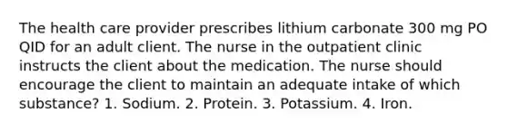 The health care provider prescribes lithium carbonate 300 mg PO QID for an adult client. The nurse in the outpatient clinic instructs the client about the medication. The nurse should encourage the client to maintain an adequate intake of which substance? 1. Sodium. 2. Protein. 3. Potassium. 4. Iron.