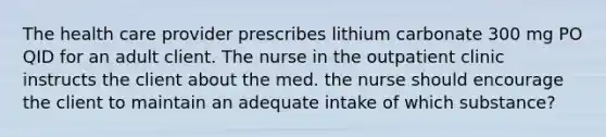 The health care provider prescribes lithium carbonate 300 mg PO QID for an adult client. The nurse in the outpatient clinic instructs the client about the med. the nurse should encourage the client to maintain an adequate intake of which substance?